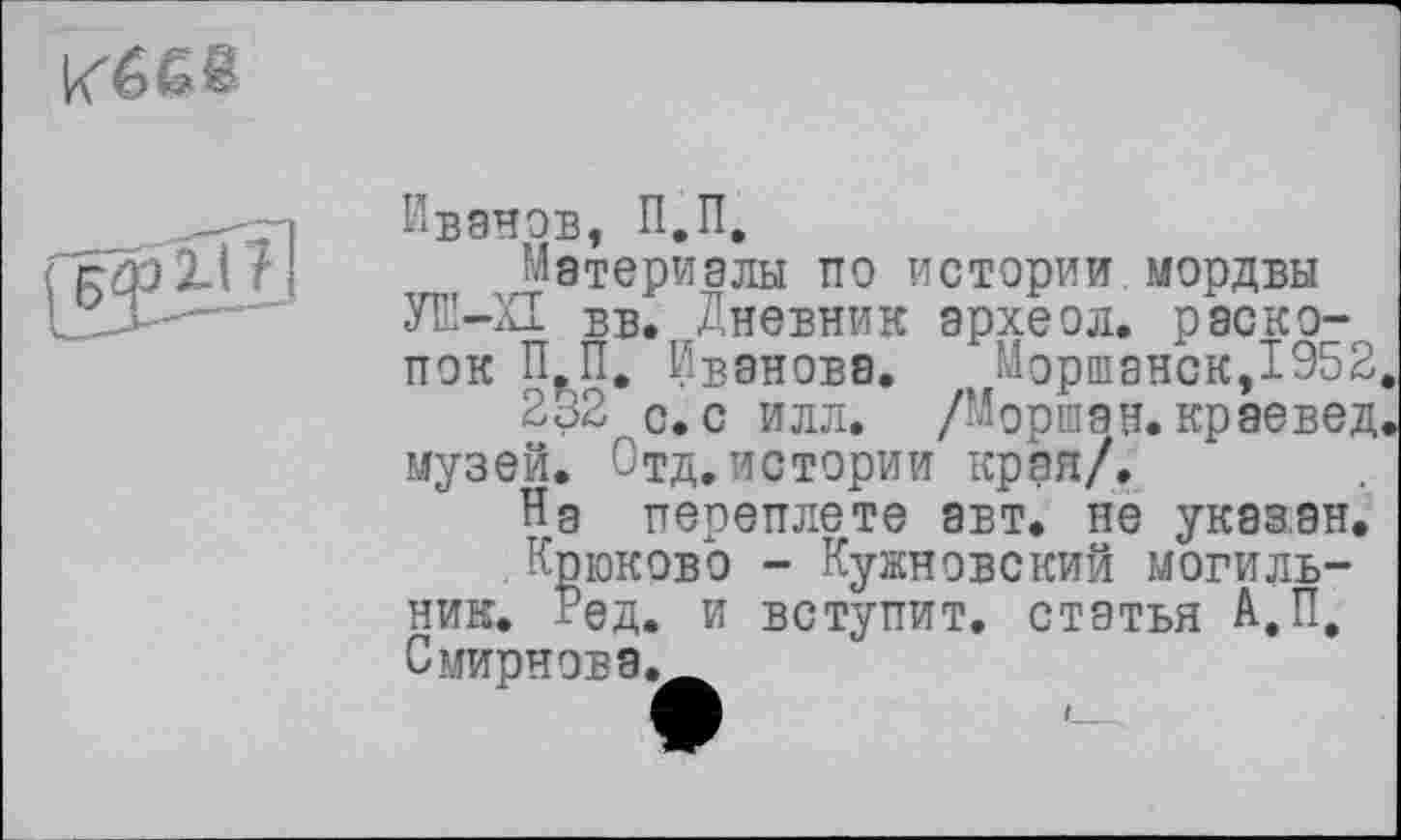 ﻿
Иванов, П.П,
Материалы по истории мордвы УЕ-П вв. Дневник археол. раскопок П.П. Иванова. Моршанск,1952
232 с. с илл. /Мориан. краевед музей. Отд.истории края/.
На переплете авт. не указан.
.Крюково - Кужновский могильник. Ред. и вступит, статья А.П. Смирнова.